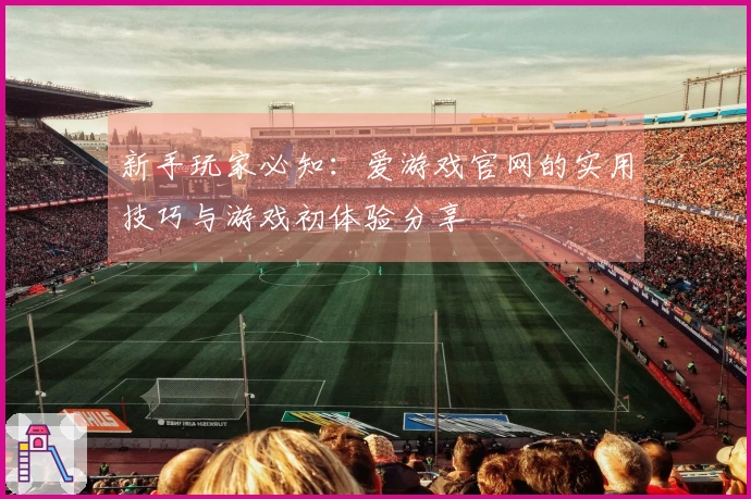 新手玩家必知：爱游戏官网的实用技巧与游戏初体验分享