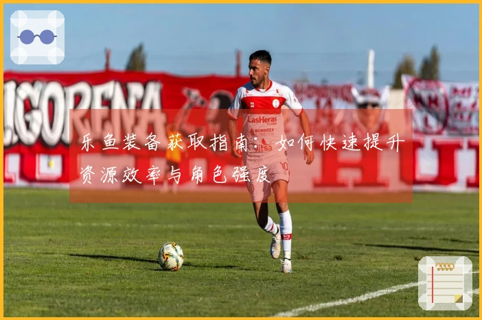 乐鱼装备获取指南：如何快速提升资源效率与角色强度