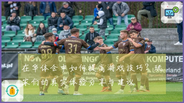 在华体会中如何提高游戏技巧？玩家们的真实体验分享与建议