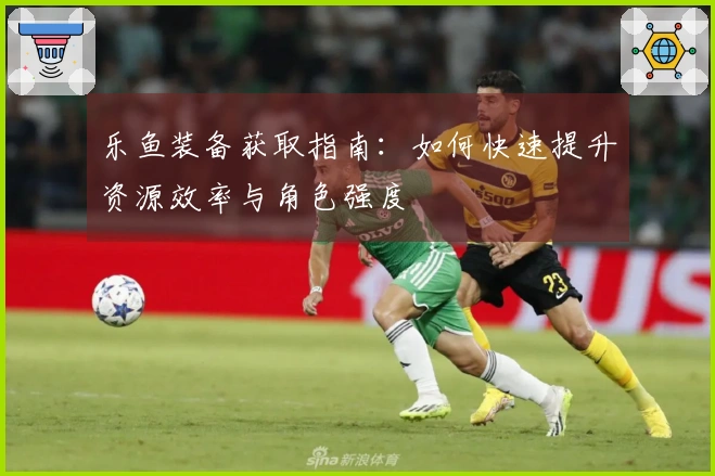 乐鱼装备获取指南：如何快速提升资源效率与角色强度