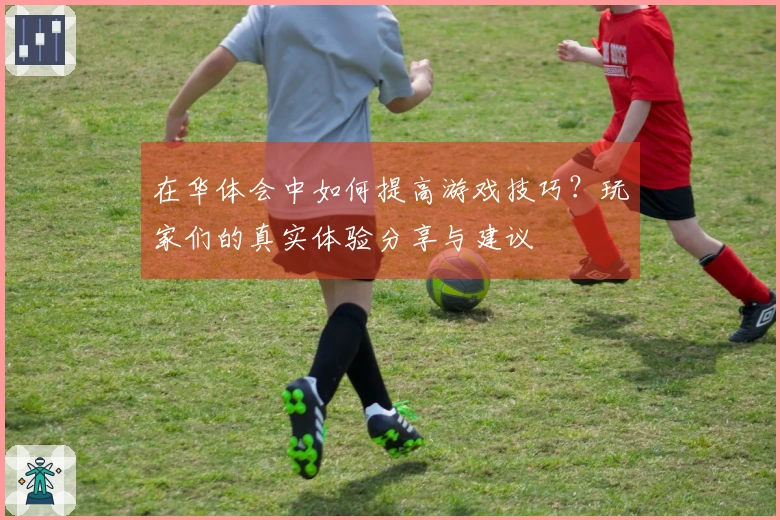 在华体会中如何提高游戏技巧？玩家们的真实体验分享与建议